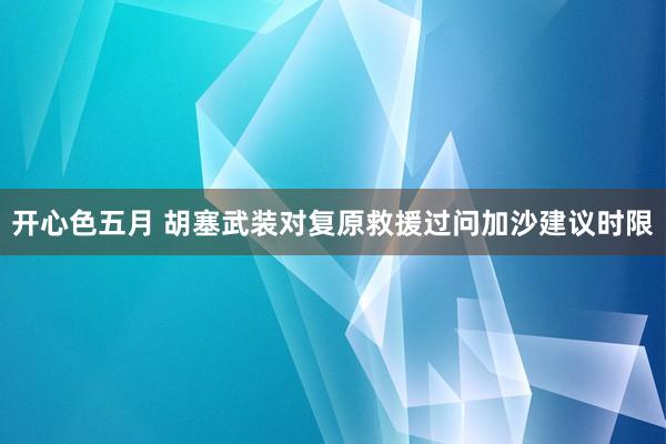 开心色五月 胡塞武装对复原救援过问加沙建议时限