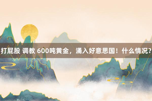 打屁股 调教 600吨黄金，涌入好意思国！什么情况？