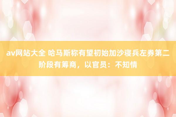 av网站大全 哈马斯称有望初始加沙寝兵左券第二阶段有筹商，以官员：不知情