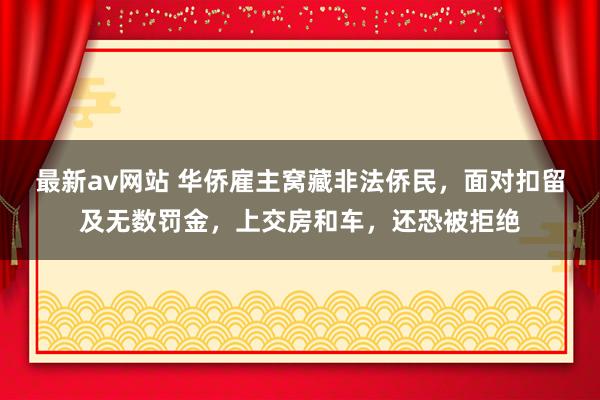 最新av网站 华侨雇主窝藏非法侨民，面对扣留及无数罚金，上交房和车，还恐被拒绝