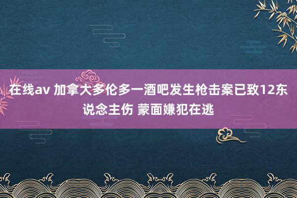 在线av 加拿大多伦多一酒吧发生枪击案已致12东说念主伤 蒙面嫌犯在逃