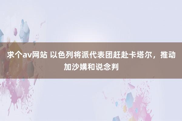 求个av网站 以色列将派代表团赶赴卡塔尔，推动加沙媾和说念判