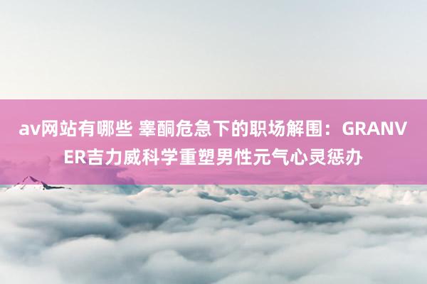 av网站有哪些 睾酮危急下的职场解围：GRANVER吉力威科学重塑男性元气心灵惩办