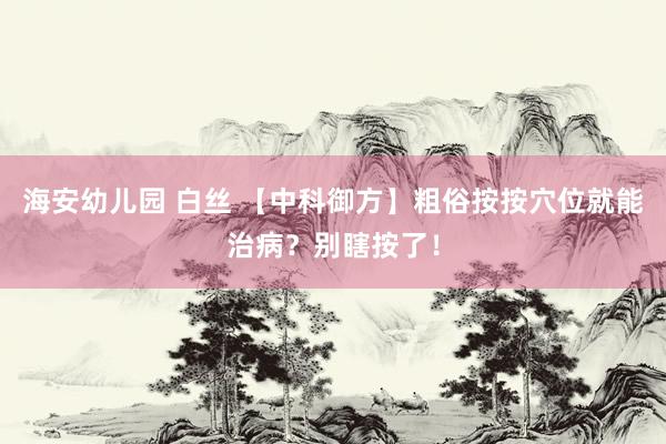 海安幼儿园 白丝 【中科御方】粗俗按按穴位就能治病？别瞎按了！