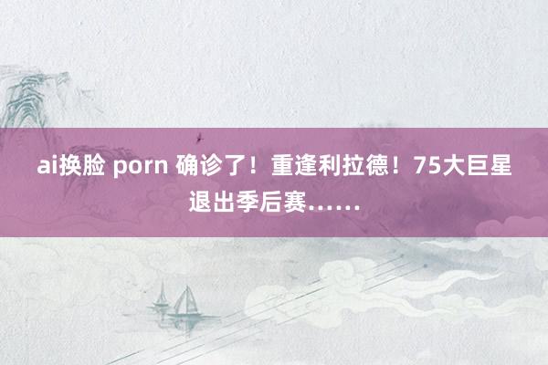 ai换脸 porn 确诊了！重逢利拉德！75大巨星退出季后赛……