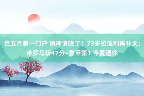色五月第一门户 请神请晚了！73岁拉涅利再补天：带罗马斩47分+意甲第1 今夏退休