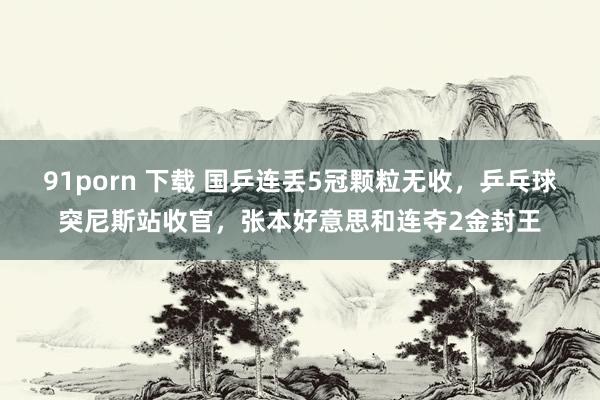 91porn 下载 国乒连丢5冠颗粒无收，乒乓球突尼斯站收官，张本好意思和连夺2金封王