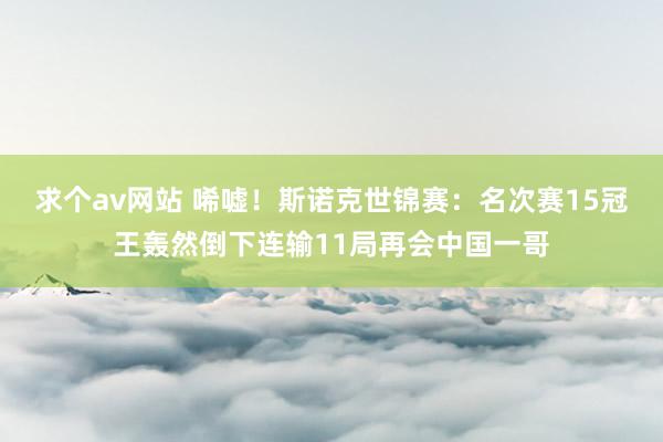 求个av网站 唏嘘！斯诺克世锦赛：名次赛15冠王轰然倒下连输11局再会中国一哥