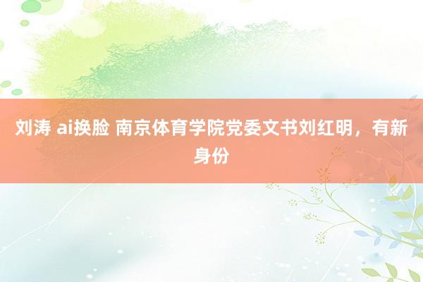 刘涛 ai换脸 南京体育学院党委文书刘红明，有新身份