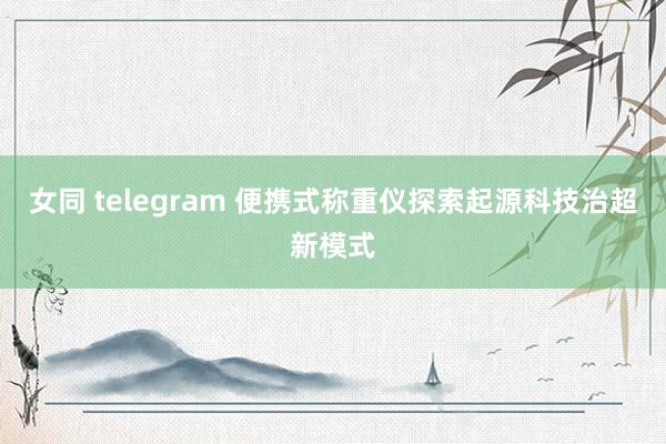 女同 telegram 便携式称重仪探索起源科技治超新模式