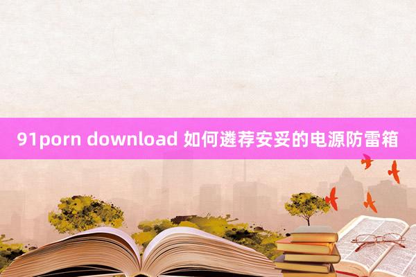 91porn download 如何遴荐安妥的电源防雷箱