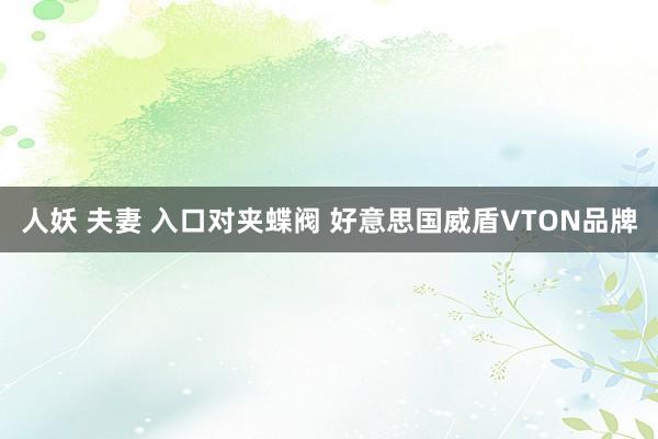 人妖 夫妻 入口对夹蝶阀 好意思国威盾VTON品牌