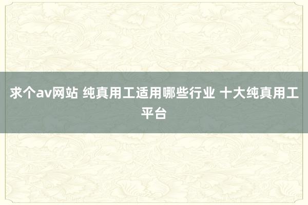 求个av网站 纯真用工适用哪些行业 十大纯真用工平台