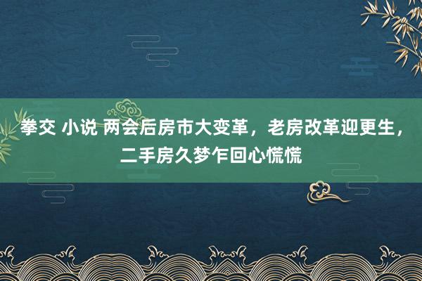 拳交 小说 两会后房市大变革，老房改革迎更生，二手房久梦乍回心慌慌
