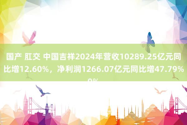 国产 肛交 中国吉祥2024年营收10289.25亿元同比增12.60%，净利润1266.07亿元同比增47.79%