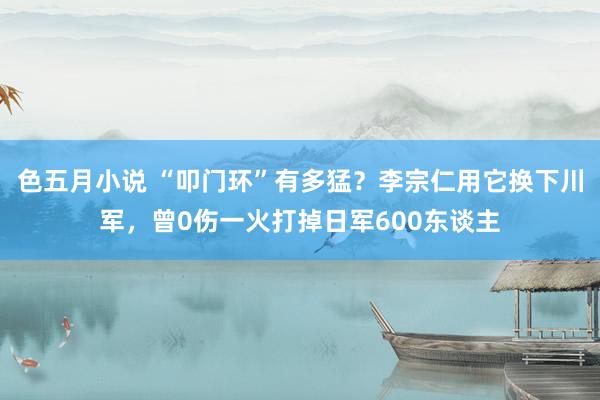 色五月小说 “叩门环”有多猛？李宗仁用它换下川军，曾0伤一火打掉日军600东谈主