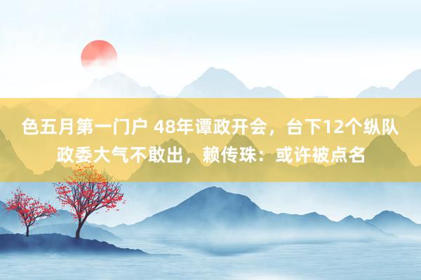 色五月第一门户 48年谭政开会，台下12个纵队政委大气不敢出，赖传珠：或许被点名