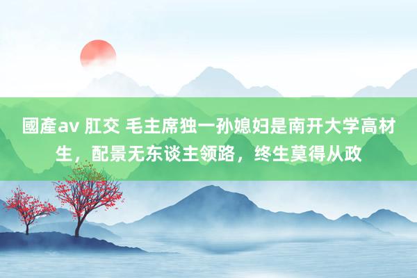 國產av 肛交 毛主席独一孙媳妇是南开大学高材生，配景无东谈主领路，终生莫得从政