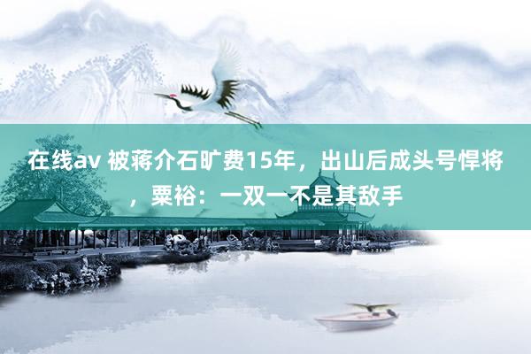 在线av 被蒋介石旷费15年，出山后成头号悍将，粟裕：一双一不是其敌手