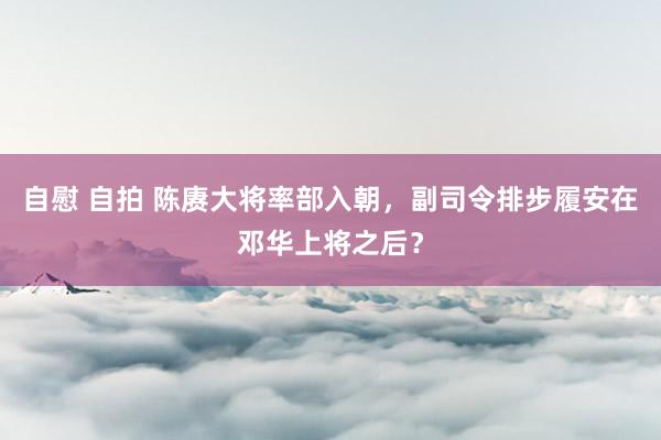 自慰 自拍 陈赓大将率部入朝，副司令排步履安在邓华上将之后？