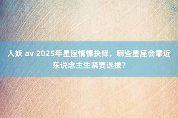 人妖 av 2025年星座情愫抉择，哪些星座会靠近东说念主生紧要选拔？