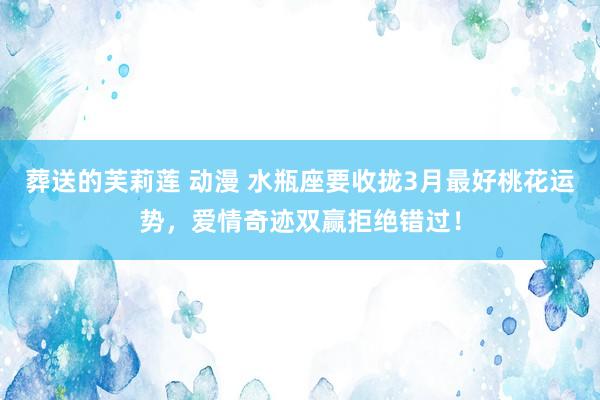 葬送的芙莉莲 动漫 水瓶座要收拢3月最好桃花运势，爱情奇迹双赢拒绝错过！