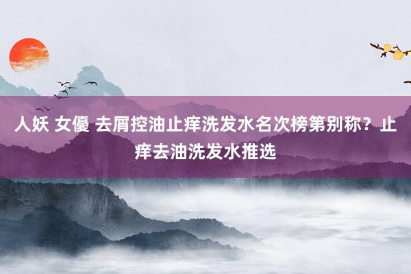 人妖 女優 去屑控油止痒洗发水名次榜第别称？止痒去油洗发水推选