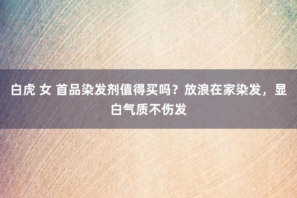 白虎 女 首品染发剂值得买吗？放浪在家染发，显白气质不伤发
