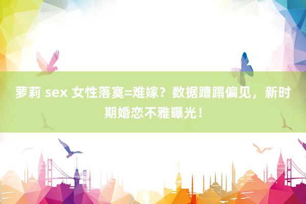 萝莉 sex 女性落寞=难嫁？数据蹧蹋偏见，新时期婚恋不雅曝光！