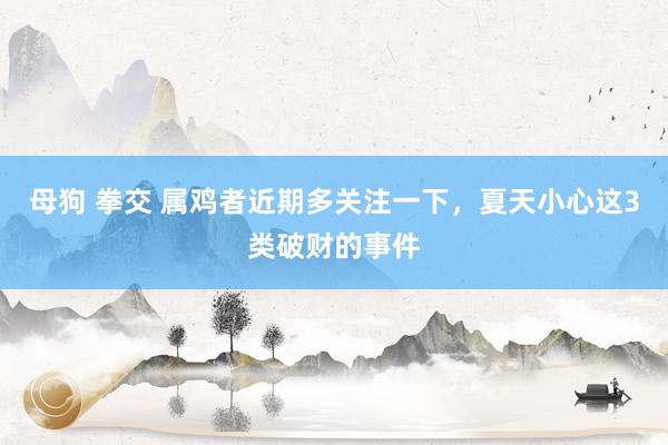 母狗 拳交 属鸡者近期多关注一下，夏天小心这3类破财的事件