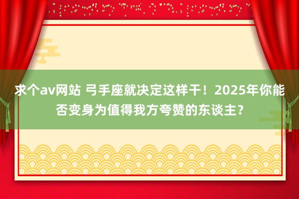 求个av网站 弓手座就决定这样干！2025年你能否变身为值得我方夸赞的东谈主？