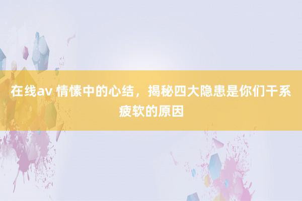 在线av 情愫中的心结，揭秘四大隐患是你们干系疲软的原因