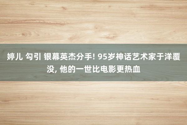 婷儿 勾引 银幕英杰分手! 95岁神话艺术家于洋覆没， 他的一世比电影更热血