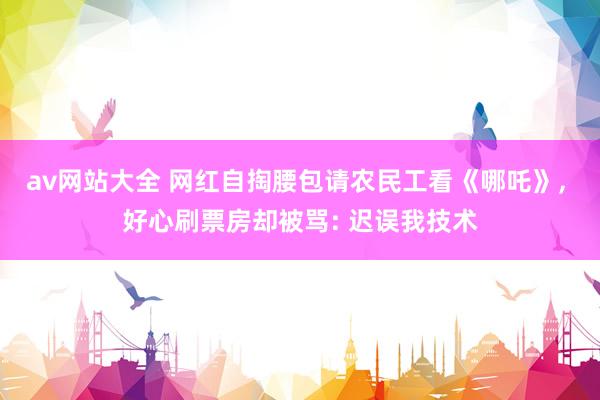 av网站大全 网红自掏腰包请农民工看《哪吒》， 好心刷票房却被骂: 迟误我技术