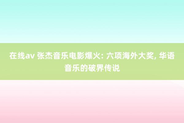 在线av 张杰音乐电影爆火: 六项海外大奖， 华语音乐的破界传说