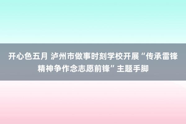 开心色五月 泸州市做事时刻学校开展“传承雷锋精神争作念志愿前锋”主题手脚