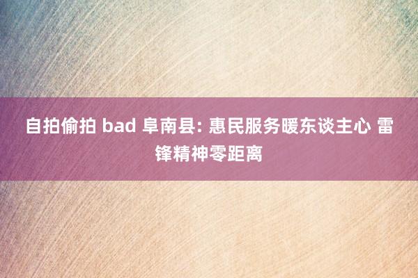 自拍偷拍 bad 阜南县: 惠民服务暖东谈主心 雷锋精神零距离