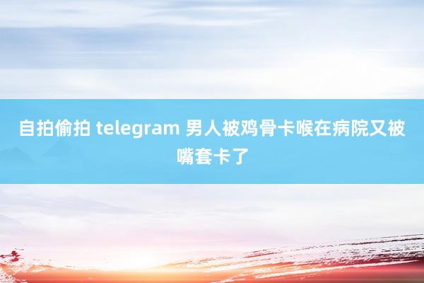 自拍偷拍 telegram 男人被鸡骨卡喉在病院又被嘴套卡了
