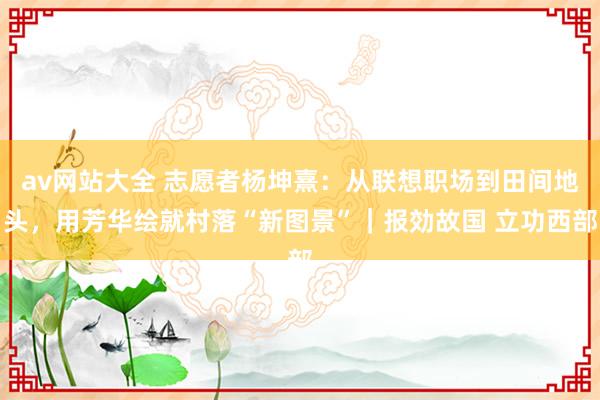 av网站大全 志愿者杨坤熹：从联想职场到田间地头，用芳华绘就村落“新图景”｜报効故国 立功西部