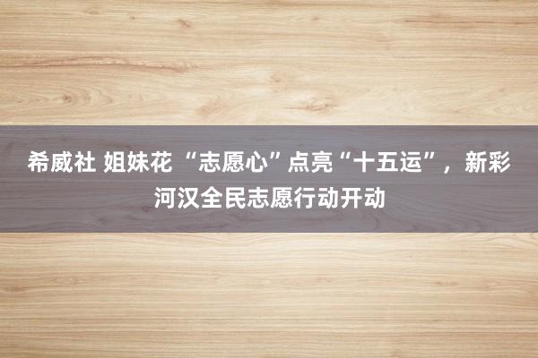 希威社 姐妹花 “志愿心”点亮“十五运”，新彩河汉全民志愿行动开动