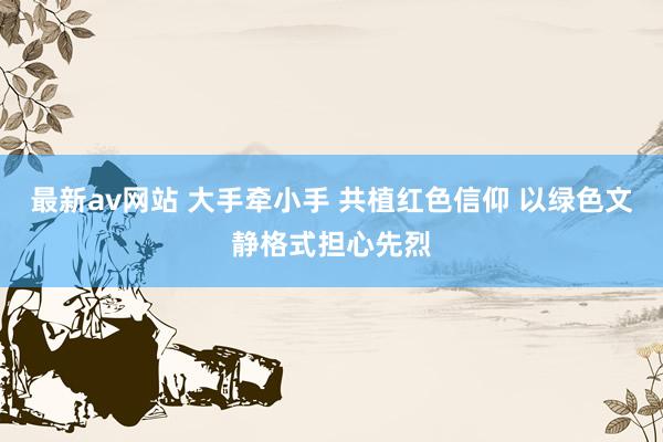 最新av网站 大手牵小手 共植红色信仰 以绿色文静格式担心先烈