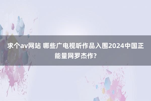 求个av网站 哪些广电视听作品入围2024中国正能量网罗杰作?