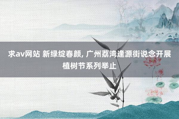 求av网站 新绿绽春颜， 广州荔湾逢源街说念开展植树节系列举止