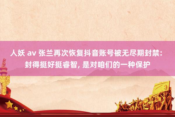 人妖 av 张兰再次恢复抖音账号被无尽期封禁: 封得挺好挺睿智， 是对咱们的一种保护