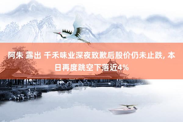 阿朱 露出 千禾味业深夜致歉后股价仍未止跌， 本日再度跳空下落近4%