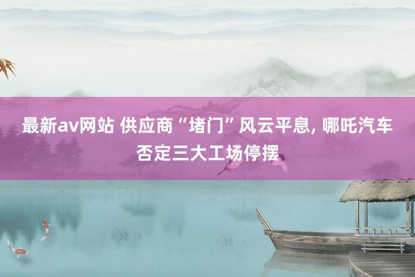 最新av网站 供应商“堵门”风云平息， 哪吒汽车否定三大工场停摆