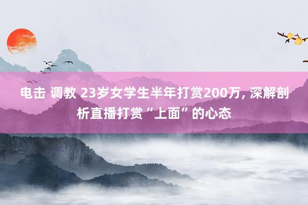 电击 调教 23岁女学生半年打赏200万， 深解剖析直播打赏“上面”的心态