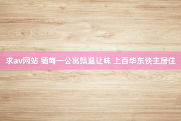 求av网站 缅甸一公寓飘退让味 上百华东谈主居住