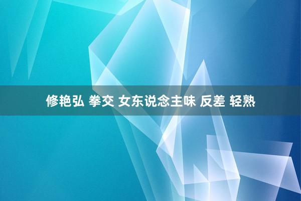 修艳弘 拳交 女东说念主味 反差 轻熟