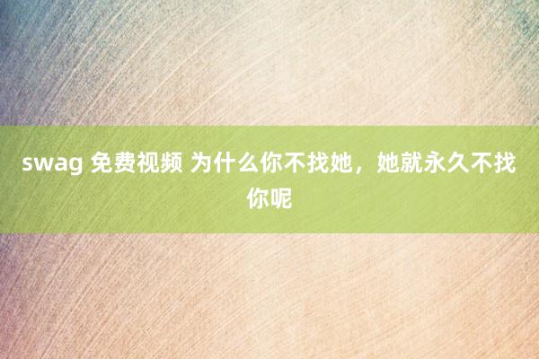 swag 免费视频 为什么你不找她，她就永久不找你呢